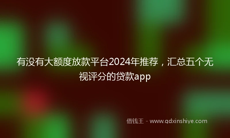 有没有大额度放款平台2024年推荐，汇总五个无视评分的贷款app