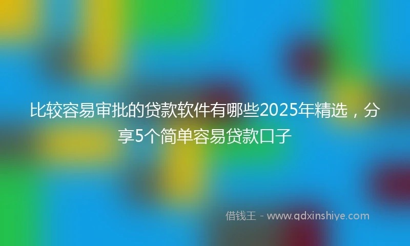 比较容易审批的贷款软件有哪些2025年精选，分享5个简单容易贷款口子