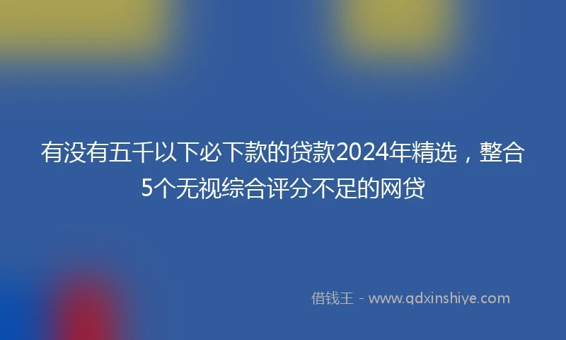 有没有五千以下必下款的贷款2024年精选，整合5个无视综合评分不足的网贷