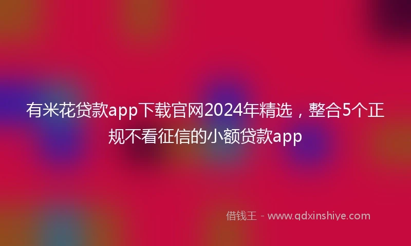 有米花贷款app下载官网2024年精选，整合5个正规不看征信的小额贷款app