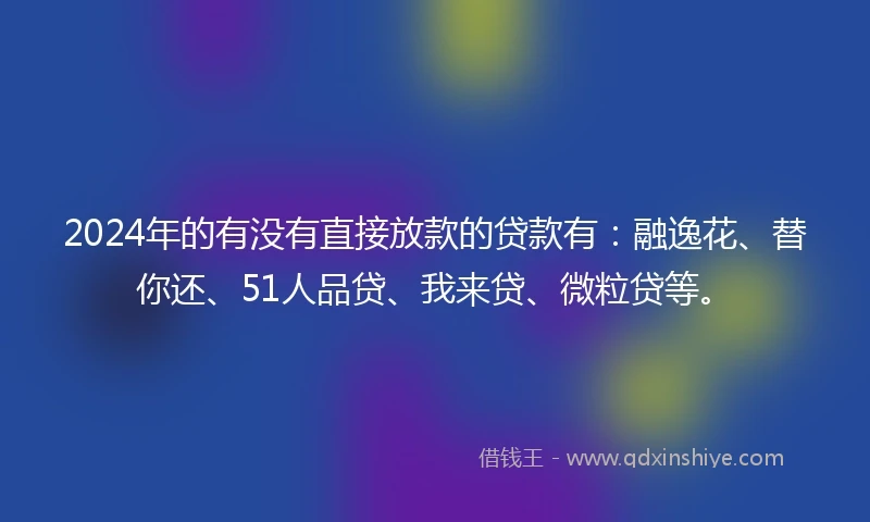 2024年的有没有直接放款的贷款有：融逸花、替你还、51人品贷、我来贷、微粒贷等。