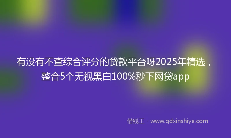 有没有不查综合评分的贷款平台呀2025年精选，整合5个无视黑白100%秒下网贷app