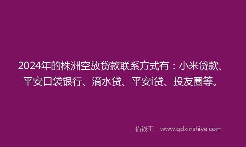 2024年的株洲空放贷款联系方式有：小米贷款、平安口袋银行、滴水贷、平安i贷、投友圈等。