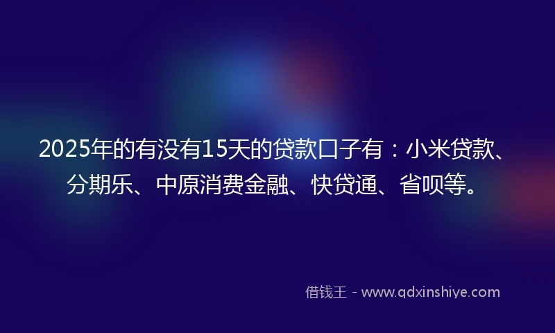 2025年的有没有15天的贷款口子有：小米贷款、分期乐、中原消费金融、快贷通、省呗等。