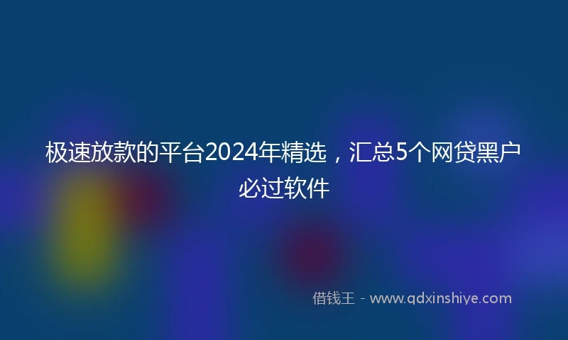 极速放款的平台2024年精选，汇总5个网贷黑户必过软件