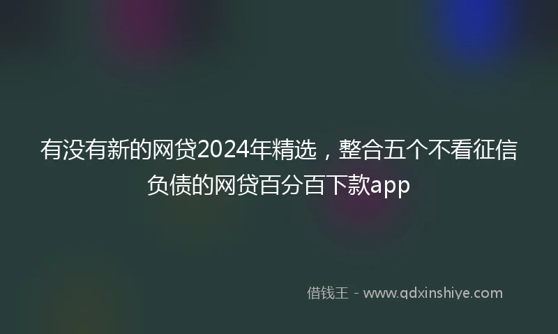 有没有新的网贷2024年精选，整合五个不看征信负债的网贷百分百下款app