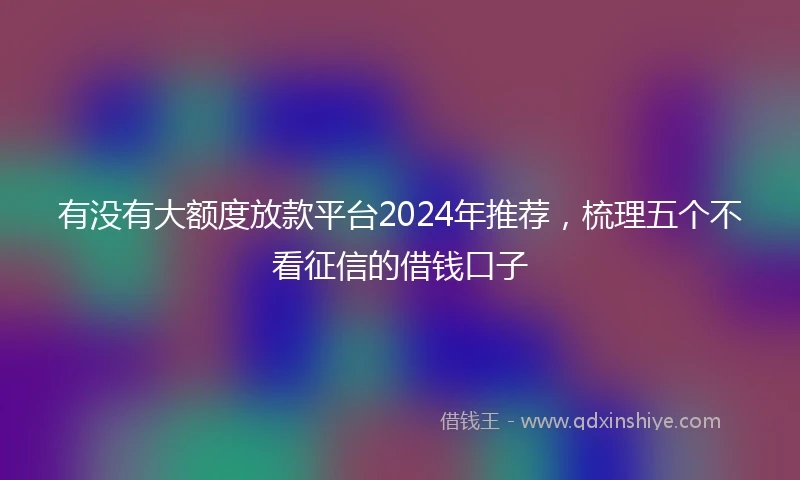 有没有大额度放款平台2024年推荐，梳理五个不看征信的借钱口子