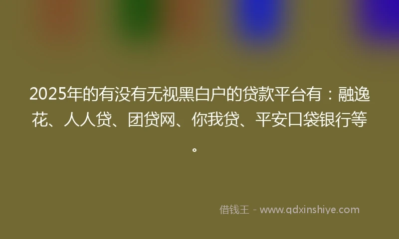 2025年的有没有无视黑白户的贷款平台有：融逸花、人人贷、团贷网、你我贷、平安口袋银行等。