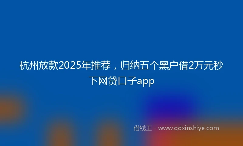 杭州放款2025年推荐，归纳五个黑户借2万元秒下网贷口子app