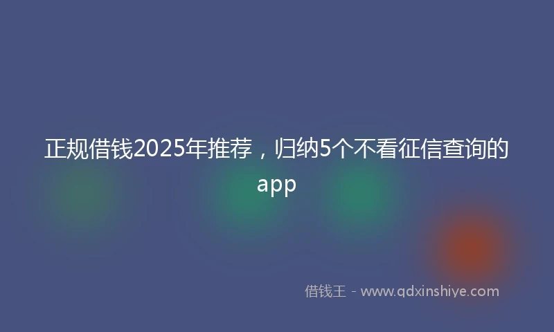 正规借钱2025年推荐，归纳5个不看征信查询的app
