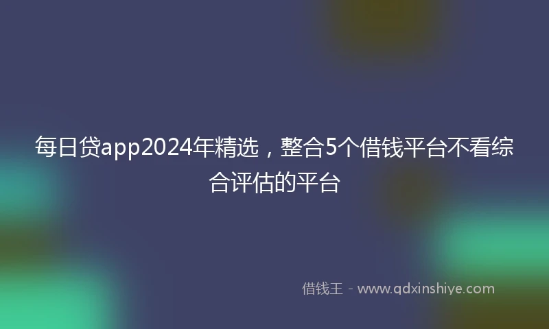 每日贷app2024年精选，整合5个借钱平台不看综合评估的平台