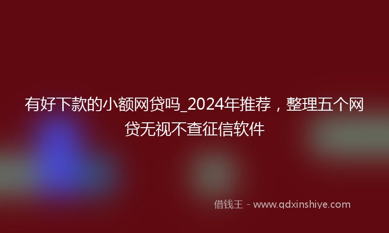 有好下款的小额网贷吗_2024年推荐，整理五个网贷无视不查征信软件