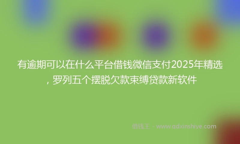 有逾期可以在什么平台借钱微信支付2025年精选，罗列五个摆脱欠款束缚贷款新软件