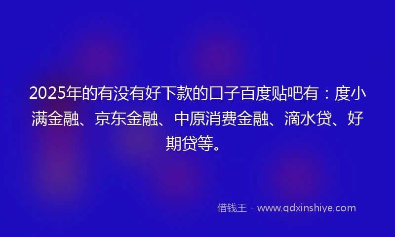 2025年的有没有好下款的口子百度贴吧有：度小满金融、京东金融、中原消费金融、滴水贷、好期贷等。