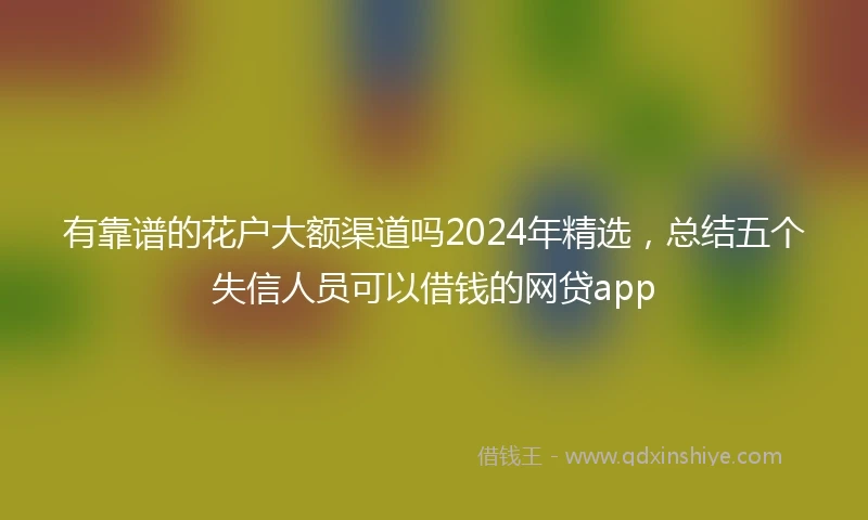 有靠谱的花户大额渠道吗2024年精选，总结五个失信人员可以借钱的网贷app