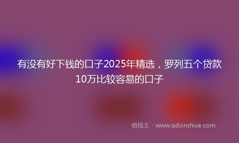 有没有好下钱的口子2025年精选，罗列五个贷款10万比较容易的口子