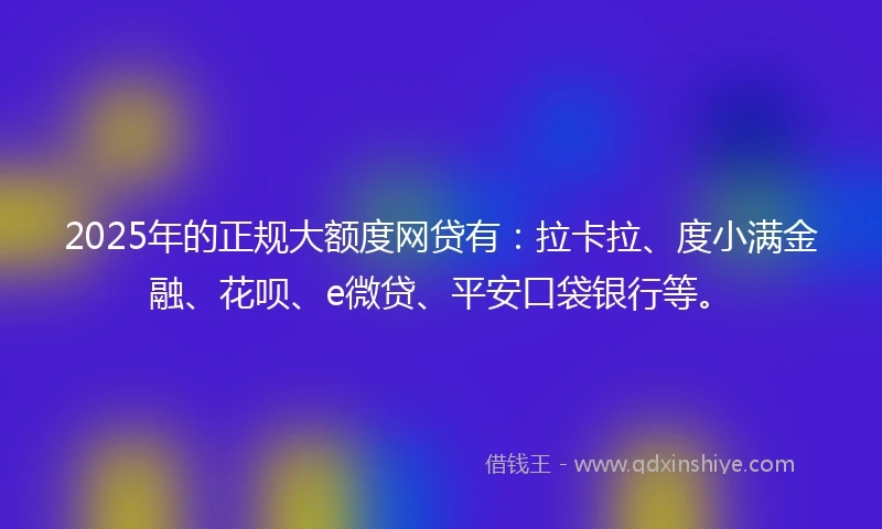 2025年的正规大额度网贷有：拉卡拉、度小满金融、花呗、e微贷、平安口袋银行等。