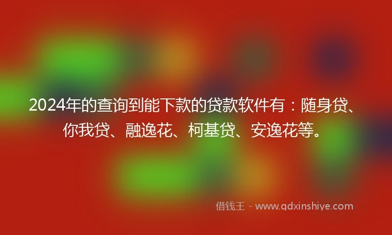2024年的查询到能下款的贷款软件有：随身贷、你我贷、融逸花、柯基贷、安逸花等。