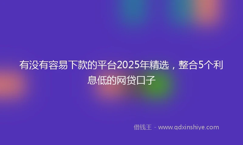有没有容易下款的平台2025年精选，整合5个利息低的网贷口子