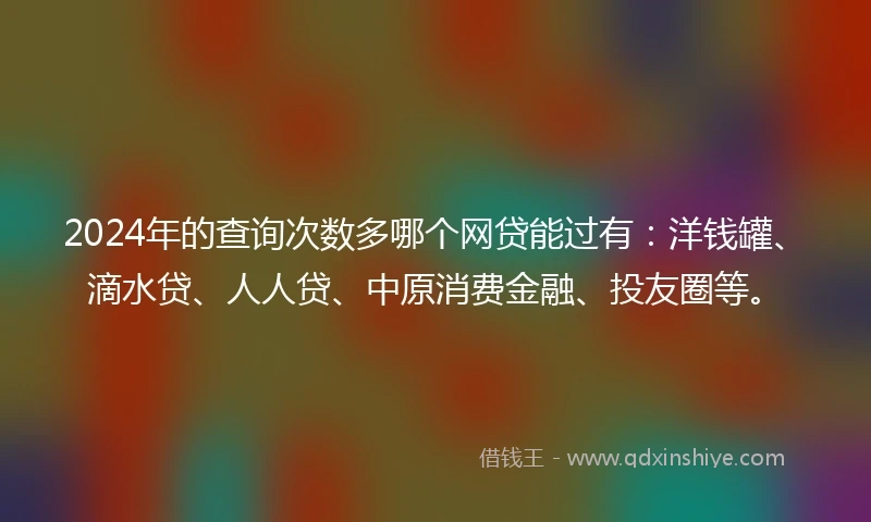 2024年的查询次数多哪个网贷能过有：洋钱罐、滴水贷、人人贷、中原消费金融、投友圈等。
