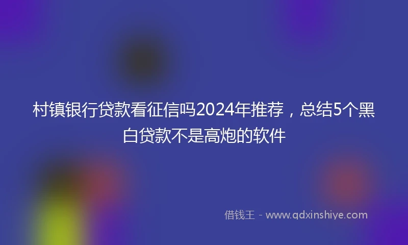 村镇银行贷款看征信吗2024年推荐，总结5个黑白贷款不是高炮的软件