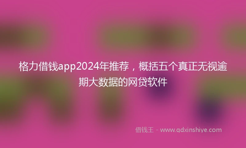格力借钱app2024年推荐，概括五个真正无视逾期大数据的网贷软件