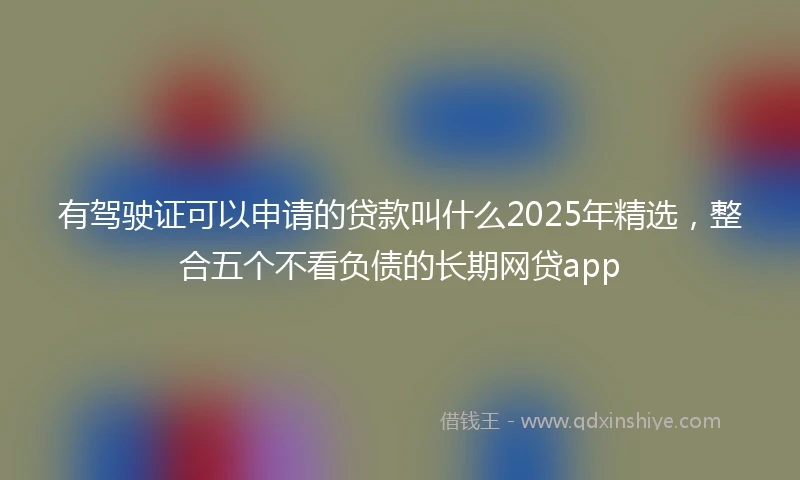 有驾驶证可以申请的贷款叫什么2025年精选，整合五个不看负债的长期网贷app