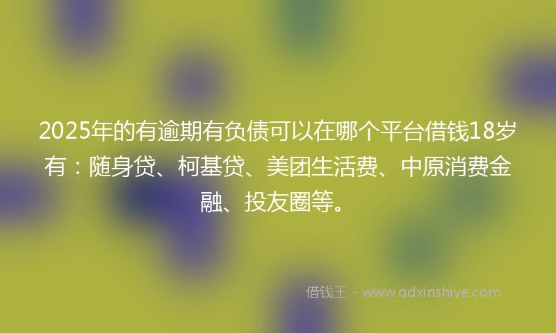 2025年的有逾期有负债可以在哪个平台借钱18岁有：随身贷、柯基贷、美团生活费、中原消费金融、投友圈等。