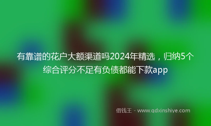 有靠谱的花户大额渠道吗2024年精选，归纳5个综合评分不足有负债都能下款app