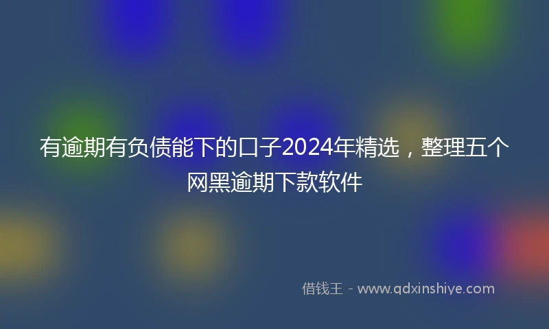 有逾期有负债能下的口子2024年精选，整理五个网黑逾期下款软件