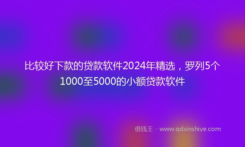 比较好下款的贷款软件2024年精选，罗列5个1000至5000的小额贷款软件