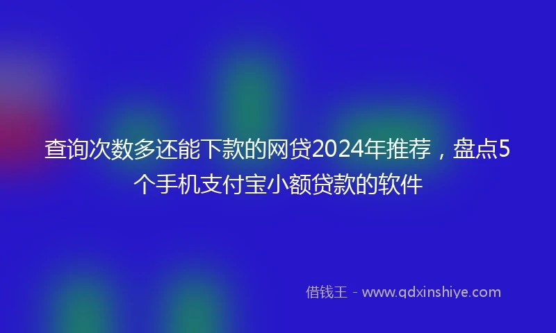 查询次数多还能下款的网贷2024年推荐，盘点5个手机支付宝小额贷款的软件