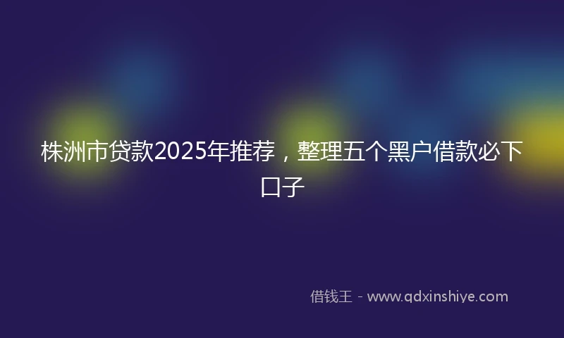 株洲市贷款2025年推荐，整理五个黑户借款必下口子