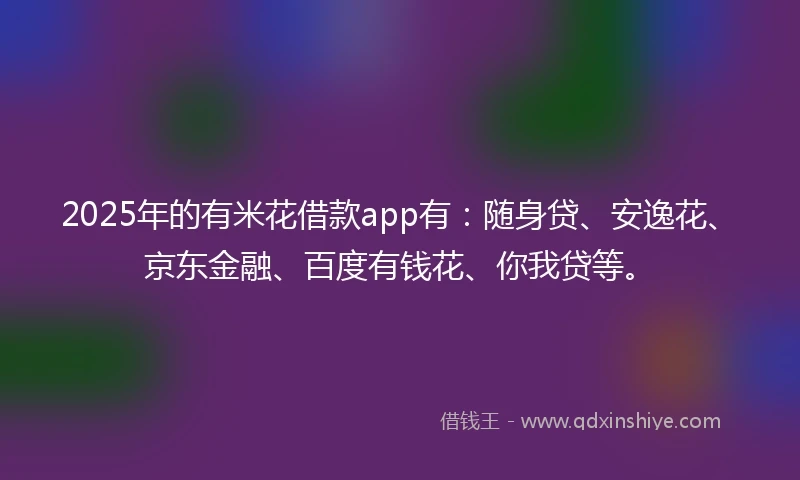 2025年的有米花借款app有：随身贷、安逸花、京东金融、百度有钱花、你我贷等。
