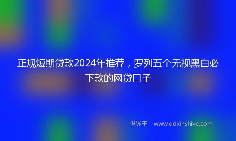 正规短期贷款2024年推荐，罗列五个无视黑白必下款的网贷口子