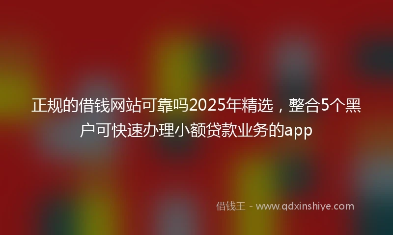正规的借钱网站可靠吗2025年精选，整合5个黑户可快速办理小额贷款业务的app