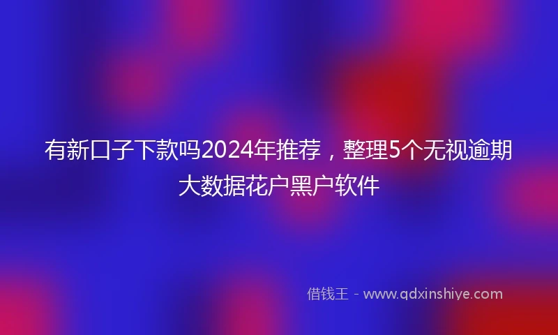 有新口子下款吗2024年推荐，整理5个无视逾期大数据花户黑户软件