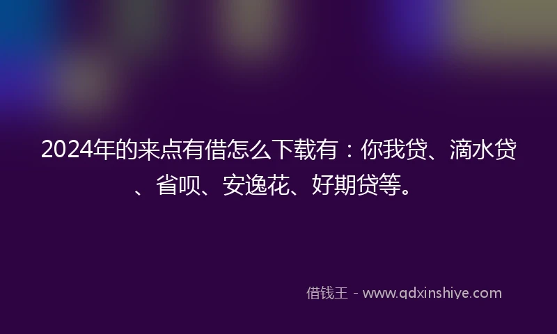 2024年的来点有借怎么下载有：你我贷、滴水贷、省呗、安逸花、好期贷等。