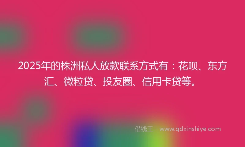2025年的株洲私人放款联系方式有：花呗、东方汇、微粒贷、投友圈、信用卡贷等。