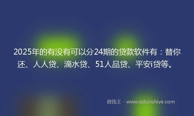 2025年的有没有可以分24期的贷款软件有：替你还、人人贷、滴水贷、51人品贷、平安i贷等。