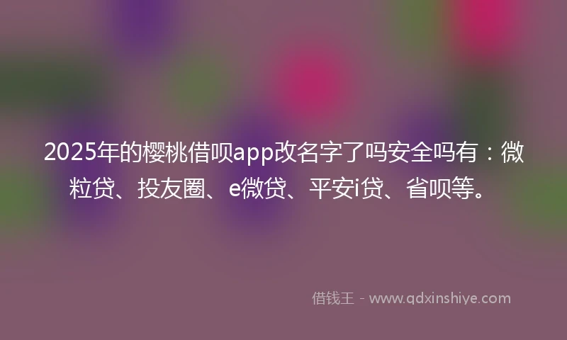 2025年的樱桃借呗app改名字了吗安全吗有：微粒贷、投友圈、e微贷、平安i贷、省呗等。