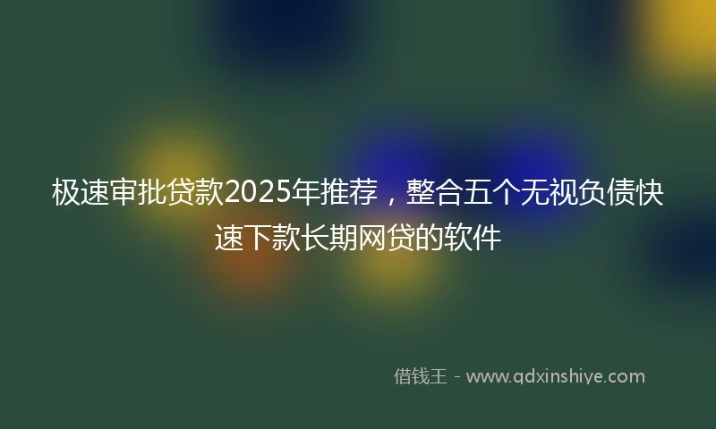 极速审批贷款2025年推荐，整合五个无视负债快速下款长期网贷的软件