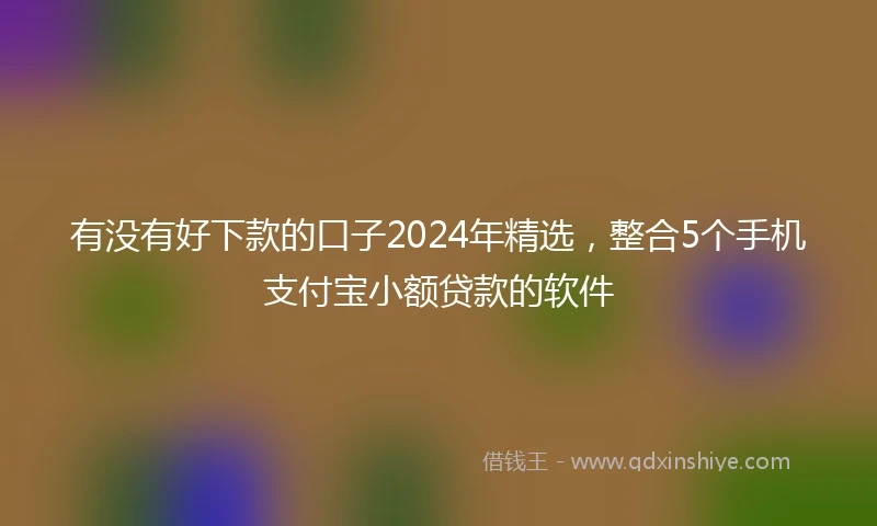 有没有好下款的口子2024年精选，整合5个手机支付宝小额贷款的软件
