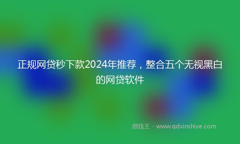 正规网贷秒下款2024年推荐，整合五个无视黑白的网贷软件