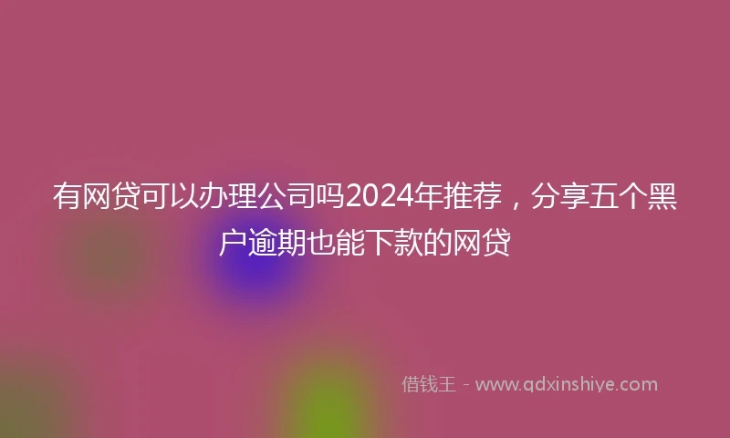 有网贷可以办理公司吗2024年推荐，分享五个黑户逾期也能下款的网贷