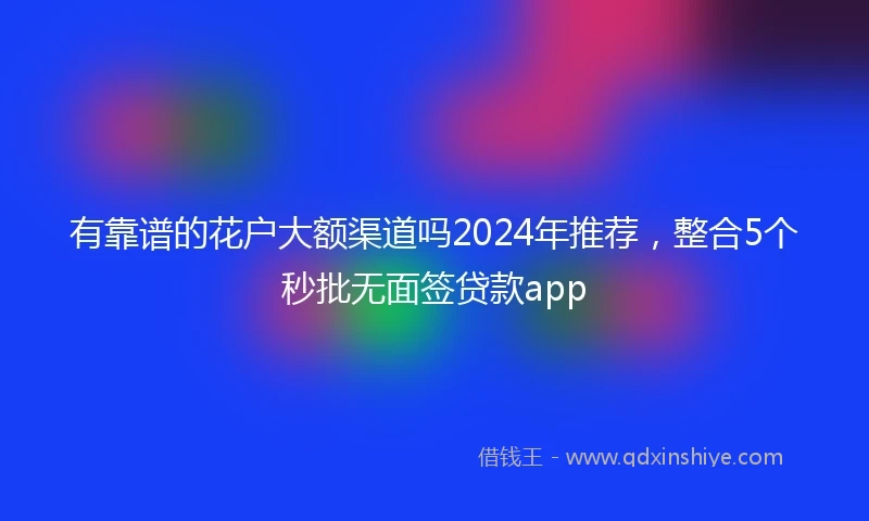 有靠谱的花户大额渠道吗2024年推荐，整合5个秒批无面签贷款app