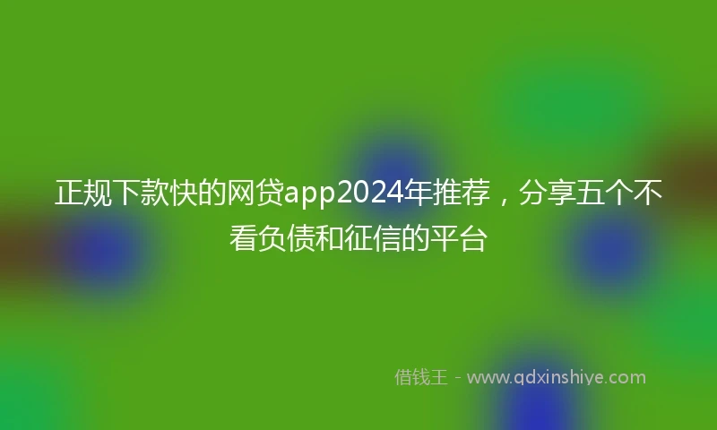 正规下款快的网贷app2024年推荐，分享五个不看负债和征信的平台