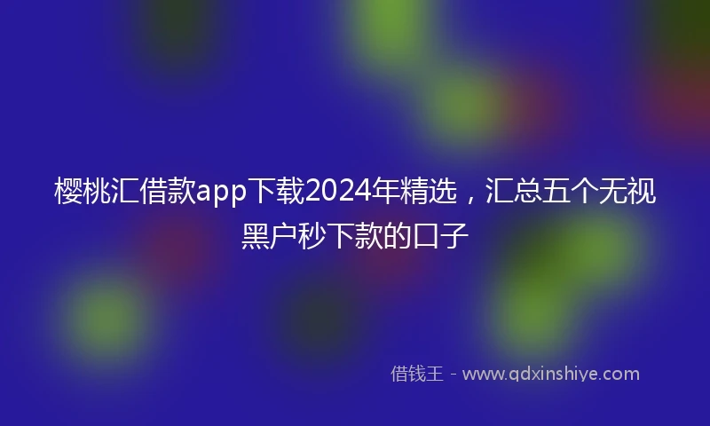 樱桃汇借款app下载2024年精选,汇总五个无视黑户秒下款的口子