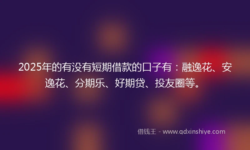 2025年的有没有短期借款的口子有：融逸花、安逸花、分期乐、好期贷、投友圈等。