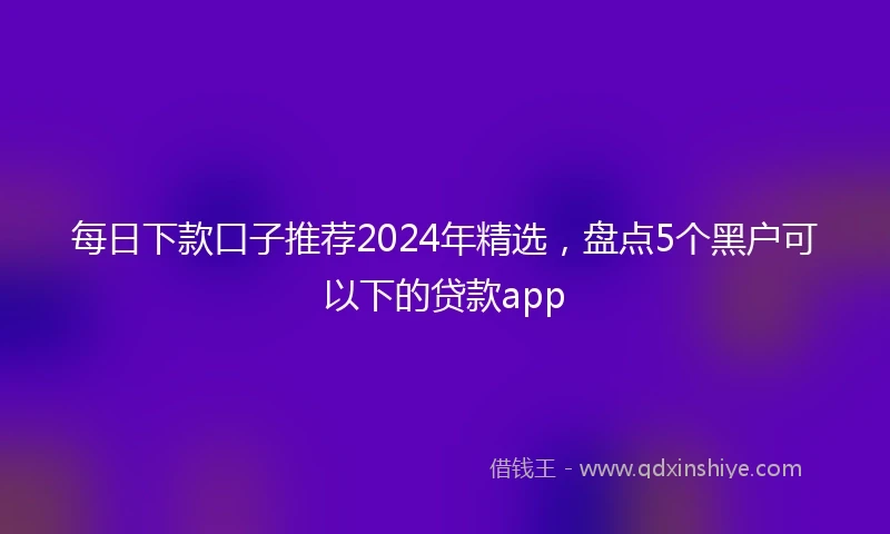 每日下款口子推荐2024年精选，盘点5个黑户可以下的贷款app